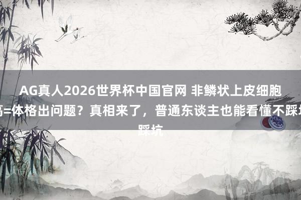 AG真人2026世界杯中国官网 非鳞状上皮细胞高=体格出问题？真相来了，普通东谈主也能看懂不踩坑