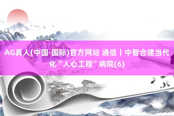 AG真人(中国·国际)官方网站 通信｜中智合建当代化“人心工程”病院(6)