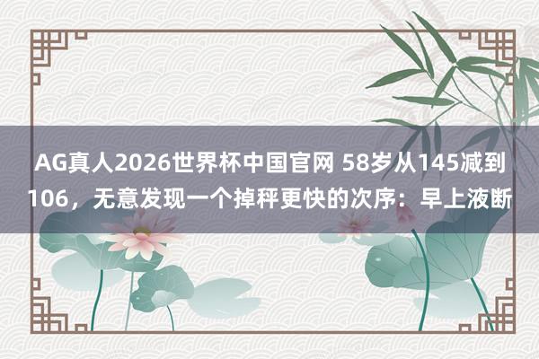 AG真人2026世界杯中国官网 58岁从145减到106，无意发现一个掉秤更快的次序：早上液断