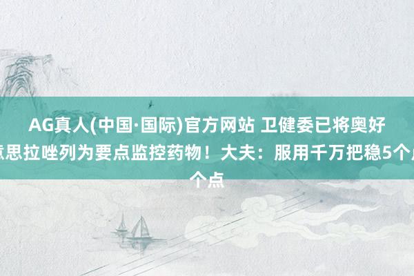 AG真人(中国·国际)官方网站 卫健委已将奥好意思拉唑列为要点监控药物！大夫：服用千万把稳5个点