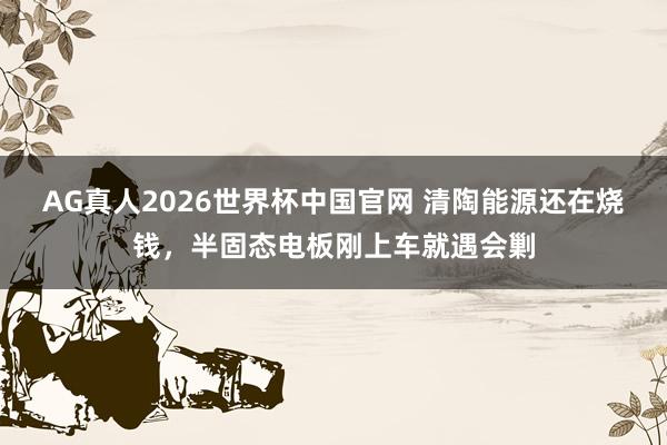 AG真人2026世界杯中国官网 清陶能源还在烧钱，半固态电板刚上车就遇会剿