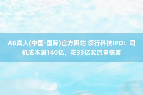 AG真人(中国·国际)官方网站 领行科技IPO：司机成本超140亿，花33亿买流量获客