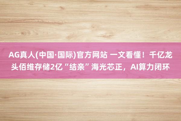 AG真人(中国·国际)官方网站 一文看懂！千亿龙头佰维存储2亿“结亲”海光芯正，AI算力闭环