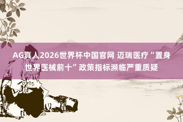 AG真人2026世界杯中国官网 迈瑞医疗“置身世界医械前十”政策指标濒临严重质疑
