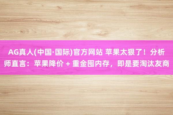 AG真人(中国·国际)官方网站 苹果太狠了！分析师直言：苹果降价 + 重金囤内存，即是要淘汰友商