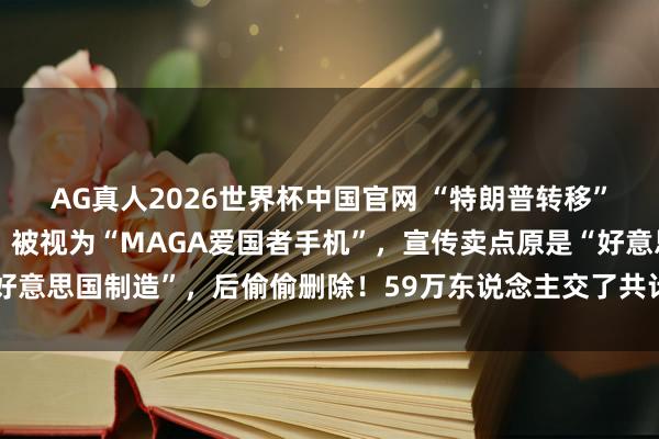 AG真人2026世界杯中国官网 “特朗普转移”晓示金色手机启动发货：被视为“MAGA爱国者手机”，宣传卖点原是“好意思国制造”，后偷偷删除！59万东说念主交了共计5900万好意思元定金