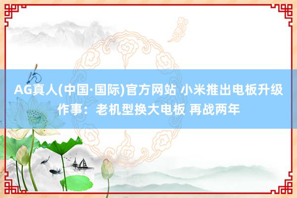 AG真人(中国·国际)官方网站 小米推出电板升级作事：老机型换大电板 再战两年