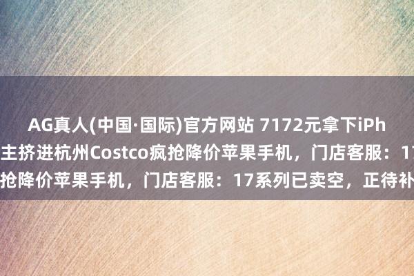 AG真人(中国·国际)官方网站 7172元拿下iPhone 17 Pro！数百东谈主挤进杭州Costco疯抢降价苹果手机，门店客服：17系列已卖空，正待补货