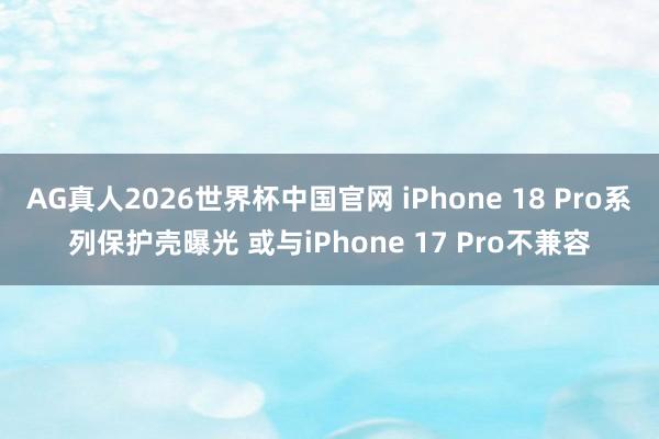 AG真人2026世界杯中国官网 iPhone 18 Pro系列保护壳曝光 或与iPhone 17 Pro不兼容