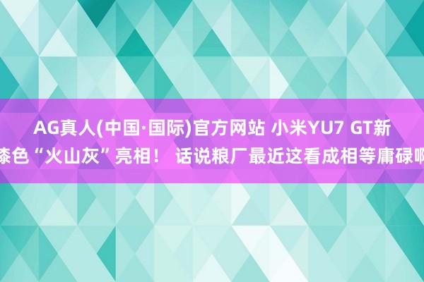 AG真人(中国·国际)官方网站 小米YU7 GT新漆色“火山灰”亮相！ 话说粮厂最近这看成相等庸碌啊