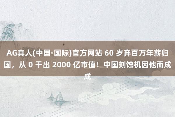 AG真人(中国·国际)官方网站 60 岁弃百万年薪归国,从 0 干出 2000 亿市值!中国刻蚀机因他而成