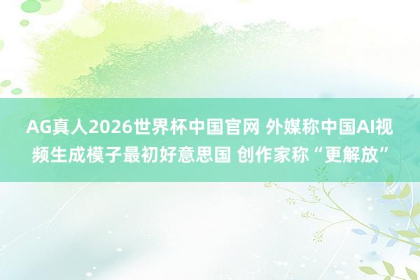 AG真人2026世界杯中国官网 外媒称中国AI视频生成模子最初好意思国 创作家称“更解放”