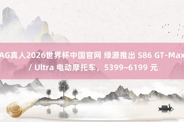 AG真人2026世界杯中国官网 绿源推出 S86 GT-Max / Ultra 电动摩托车，5399~6199 元