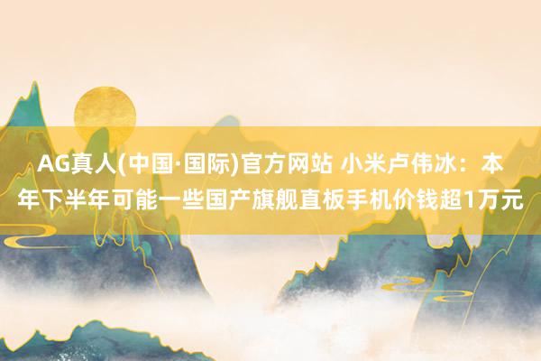 AG真人(中国·国际)官方网站 小米卢伟冰：本年下半年可能一些国产旗舰直板手机价钱超1万元