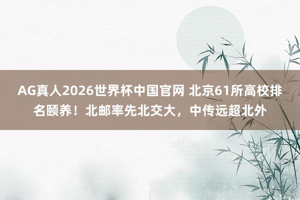 AG真人2026世界杯中国官网 北京61所高校排名颐养！北邮率先北交大，中传远超北外