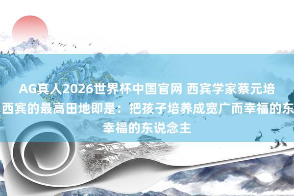 AG真人2026世界杯中国官网 西宾学家蔡元培说： “西宾的最高田地即是：把孩子培养成宽广而幸福的东说念主