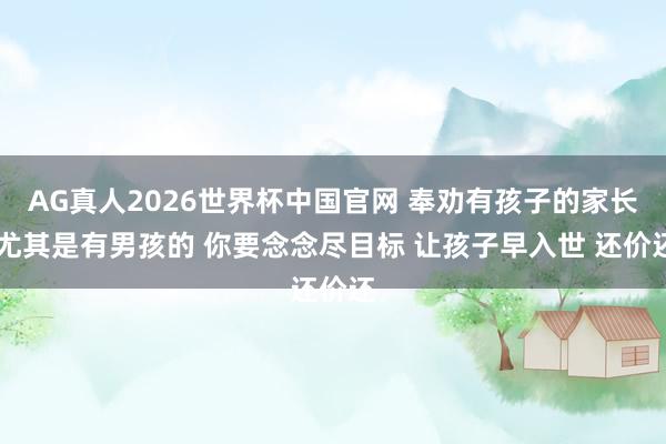 AG真人2026世界杯中国官网 奉劝有孩子的家长 尤其是有男孩的 你要念念尽目标 让孩子早入世 还价还