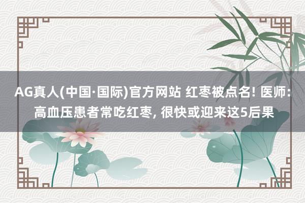AG真人(中国·国际)官方网站 红枣被点名! 医师: 高血压患者常吃红枣， 很快或迎来这5后果