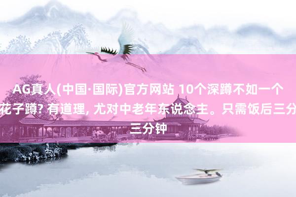 AG真人(中国·国际)官方网站 10个深蹲不如一个叫花子蹲? 有道理, 尤对中老年东说念主。只需饭后三分钟
