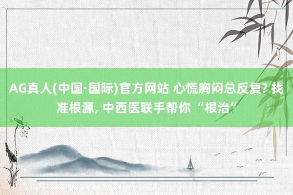 AG真人(中国·国际)官方网站 心慌胸闷总反复? 找准根源, 中西医联手帮你 “根治”