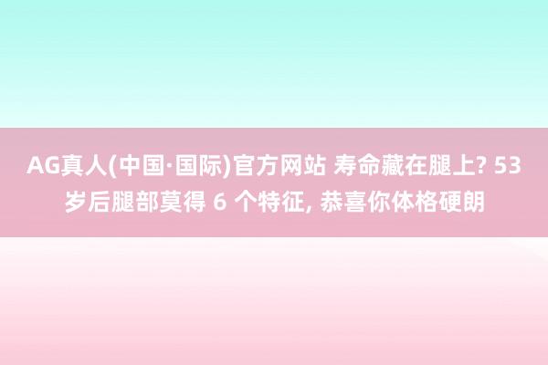 AG真人(中国·国际)官方网站 寿命藏在腿上? 53岁后腿部莫得 6 个特征， 恭喜你体格硬朗