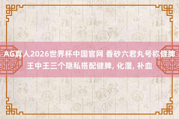 AG真人2026世界杯中国官网 香砂六君丸号称健脾王中王三个隐私搭配健脾, 化湿, 补血