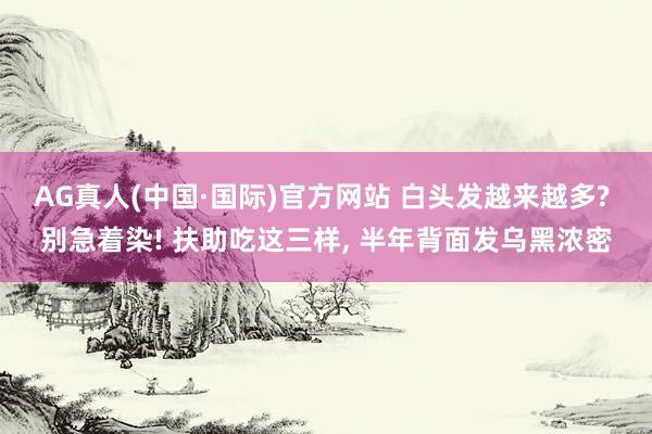 AG真人(中国·国际)官方网站 白头发越来越多? 别急着染! 扶助吃这三样， 半年背面发乌黑浓密
