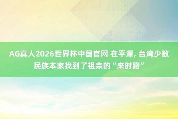 AG真人2026世界杯中国官网 在平潭, 台湾少数民族本家找到了祖宗的“来时路”