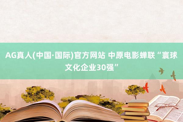 AG真人(中国·国际)官方网站 中原电影蝉联“寰球文化企业30强”