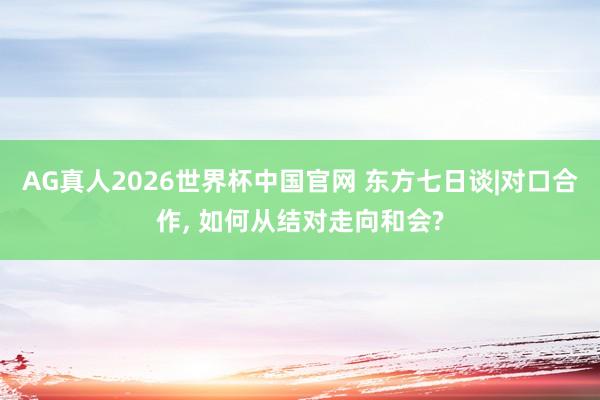 AG真人2026世界杯中国官网 东方七日谈|对口合作， 如何从结对走向和会?