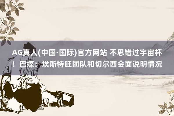 AG真人(中国·国际)官方网站 不思错过宇宙杯!巴媒:埃斯特旺团队和切尔西会面说明情况