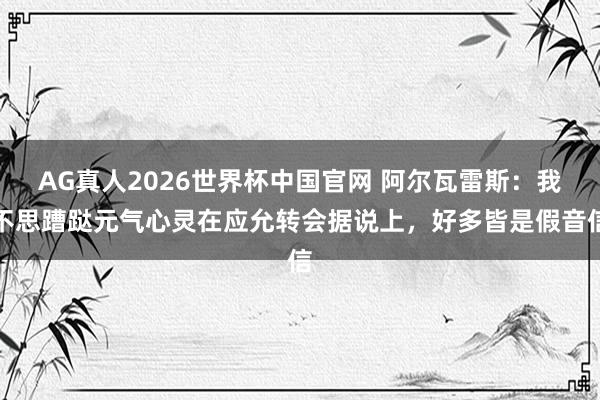 AG真人2026世界杯中国官网 阿尔瓦雷斯:我不思蹧跶元气心灵在应允转会据说上,好多皆是假音信