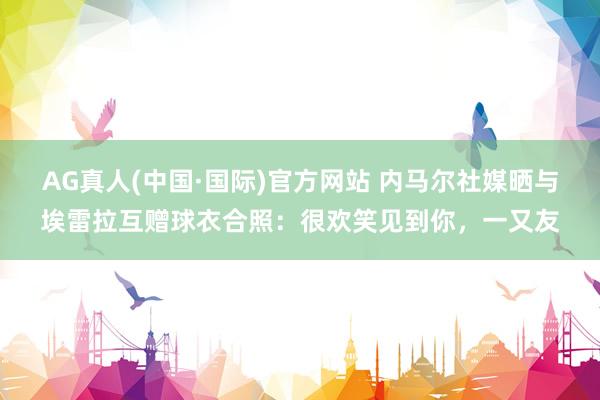 AG真人(中国·国际)官方网站 内马尔社媒晒与埃雷拉互赠球衣合照：很欢笑见到你，一又友