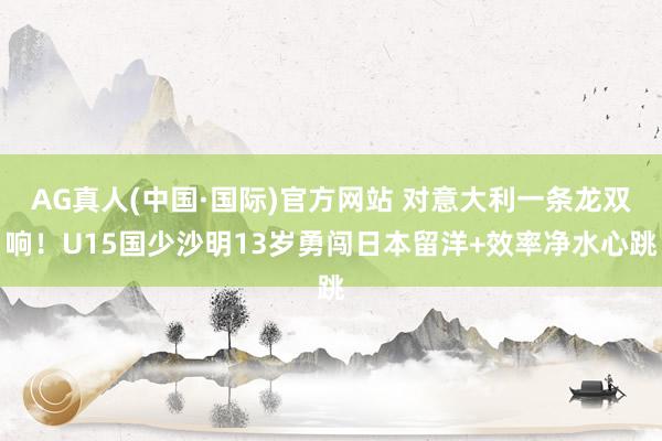 AG真人(中国·国际)官方网站 对意大利一条龙双响！U15国少沙明13岁勇闯日本留洋+效率净水心跳