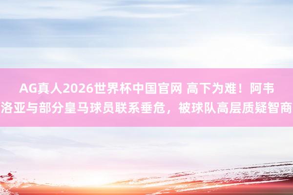 AG真人2026世界杯中国官网 高下为难!阿韦洛亚与部分皇马球员联系垂危,被球队高层质疑智商