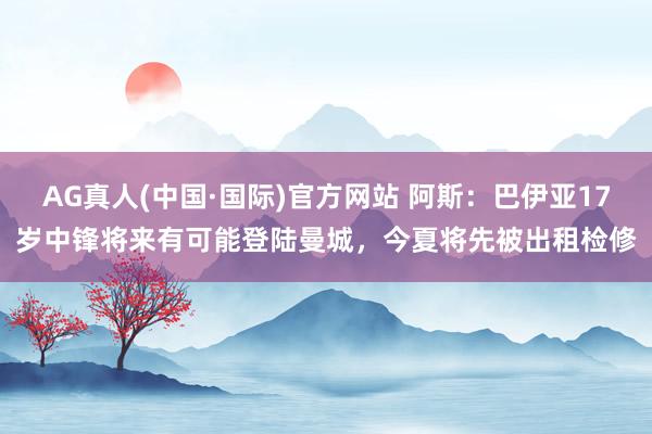 AG真人(中国·国际)官方网站 阿斯:巴伊亚17岁中锋将来有可能登陆曼城,今夏将先被出租检修