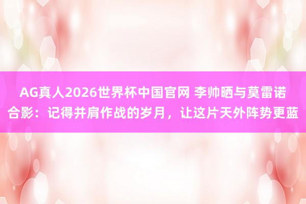 AG真人2026世界杯中国官网 李帅晒与莫雷诺合影:记得并肩作战的岁月,让这片天外阵势更蓝