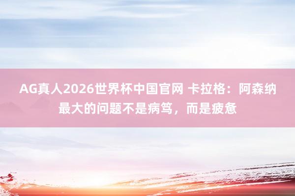 AG真人2026世界杯中国官网 卡拉格：阿森纳最大的问题不是病笃，而是疲惫