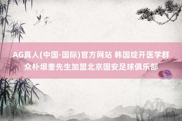 AG真人(中国·国际)官方网站 韩国绽开医学群众朴垠奎先生加盟北京国安足球俱乐部