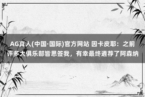 AG真人(中国·国际)官方网站 因卡皮耶：之前许多大俱乐部皆思签我，有幸最终遴荐了阿森纳