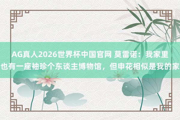 AG真人2026世界杯中国官网 莫雷诺:我家里也有一座袖珍个东谈主博物馆,但申花相似是我的家
