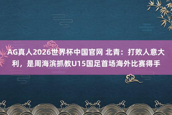 AG真人2026世界杯中国官网 北青：打败人意大利，是周海滨抓教U15国足首场海外比赛得手
