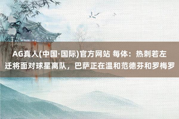 AG真人(中国·国际)官方网站 每体：热刺若左迁将面对球星离队，巴萨正在温和范德芬和罗梅罗