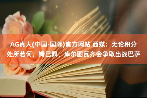 AG真人(中国·国际)官方网站 西媒:无论积分处所若何,姆巴佩、库尔图瓦齐会争取出战巴萨