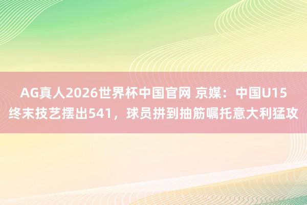AG真人2026世界杯中国官网 京媒:中国U15终末技艺摆出541,球员拼到抽筋嘱托意大利猛攻