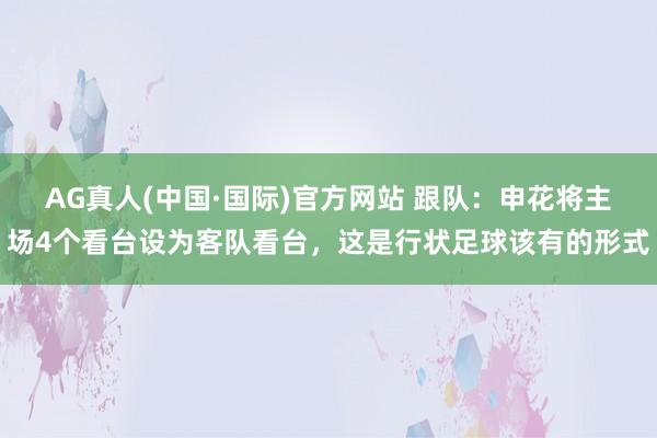 AG真人(中国·国际)官方网站 跟队:申花将主场4个看台设为客队看台,这是行状足球该有的形式