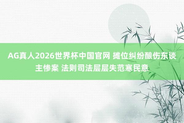 AG真人2026世界杯中国官网 摊位纠纷酿伤东谈主惨案 法则司法层层失范寒民意
