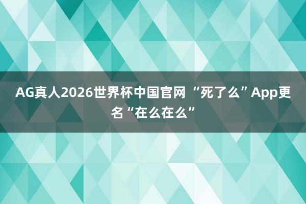 AG真人2026世界杯中国官网 “死了么”App更名“在么在么”