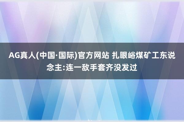 AG真人(中国·国际)官方网站 扎眼峪煤矿工东说念主:连一敌手套齐没发过