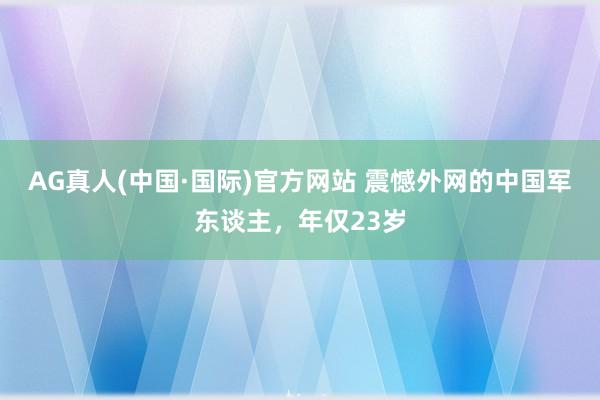 AG真人(中国·国际)官方网站 震憾外网的中国军东谈主,年仅23岁